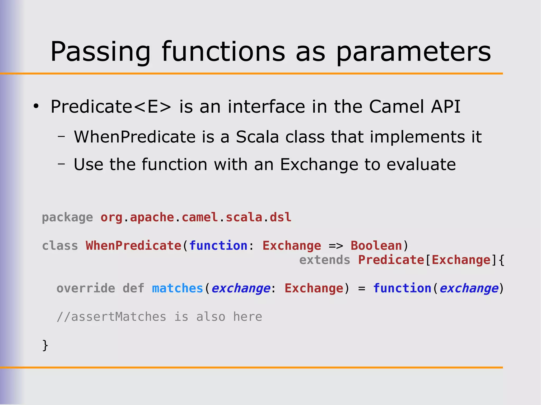 Passing functions as parameters
●
        Predicate<E> is an interface in the Camel API
        –   WhenPredicate is a Scala class that implements it
        –   Use the function with an Exchange to evaluate


    package org.apache.camel.scala.dsl

    class WhenPredicate(function: Exchange => Boolean)
                                       extends Predicate[Exchange]{

        override def matches(exchange: Exchange) = function(exchange)

        //assertMatches is also here

    }
 