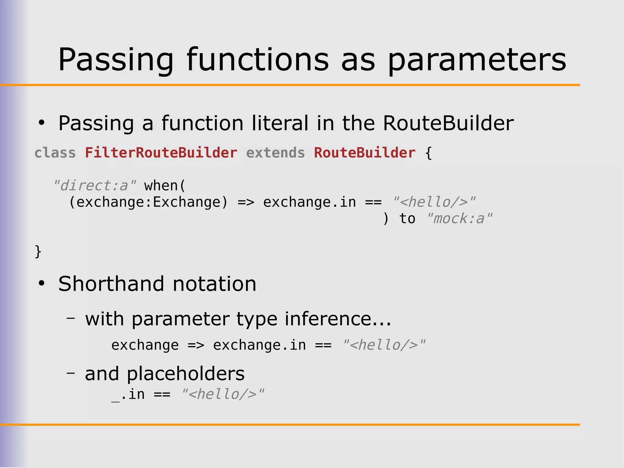 Passing functions as parameters
●
    Passing a function literal in the RouteBuilder
class FilterRouteBuilder extends RouteBuilder {

    "direct:a" when(
      (exchange:Exchange) => exchange.in == "<hello/>"
                                           ) to "mock:a"

}

●
    Shorthand notation
     –   with parameter type inference...
           exchange => exchange.in == "<hello/>"
     –   and placeholders
           _.in == "<hello/>"
 