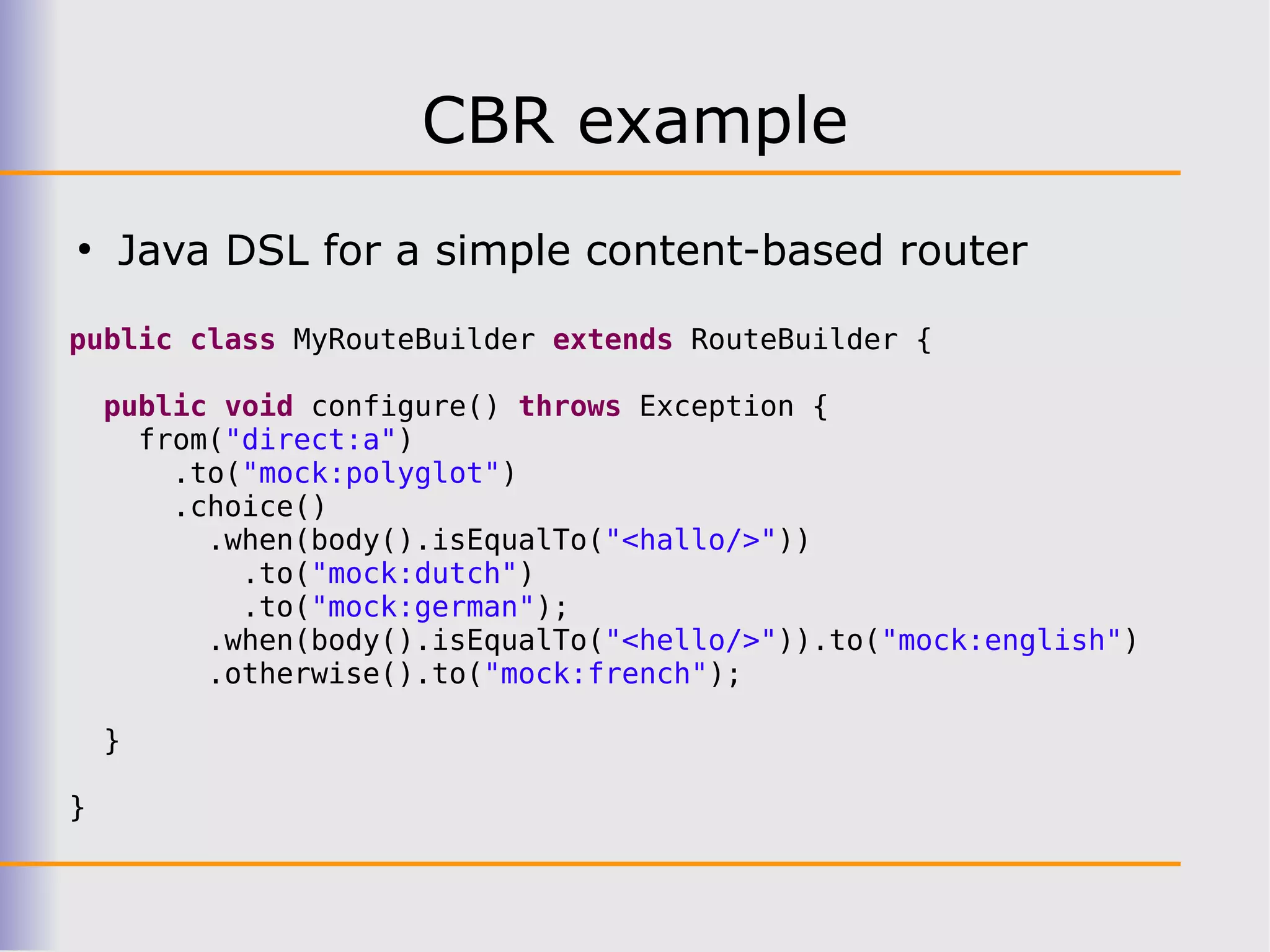 CBR example
●
    Java DSL for a simple content-based router

public class MyRouteBuilder extends RouteBuilder {

    public void configure() throws Exception {
      from("direct:a")
        .to("mock:polyglot")
        .choice()
          .when(body().isEqualTo("<hallo/>"))
            .to("mock:dutch")
            .to("mock:german");
          .when(body().isEqualTo("<hello/>")).to("mock:english")
          .otherwise().to("mock:french");

    }

}
 