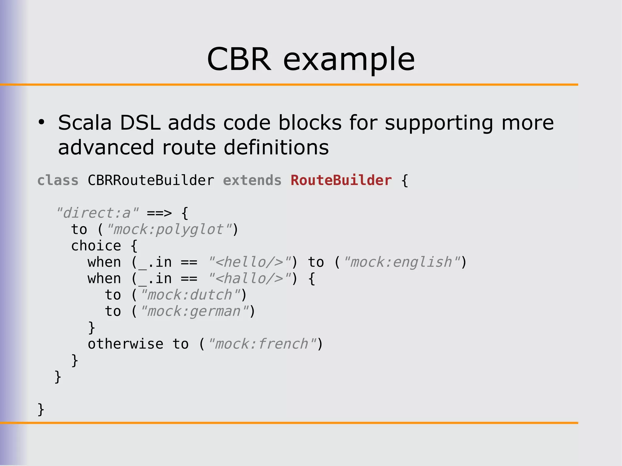 CBR example
●
    Scala DSL adds code blocks for supporting more
    advanced route definitions
class CBRRouteBuilder extends RouteBuilder {

    "direct:a" ==> {
      to ("mock:polyglot")
      choice {
        when (_.in == "<hello/>") to ("mock:english")
        when (_.in == "<hallo/>") {
          to ("mock:dutch")
          to ("mock:german")
        }
        otherwise to ("mock:french")
      }
    }

}
 