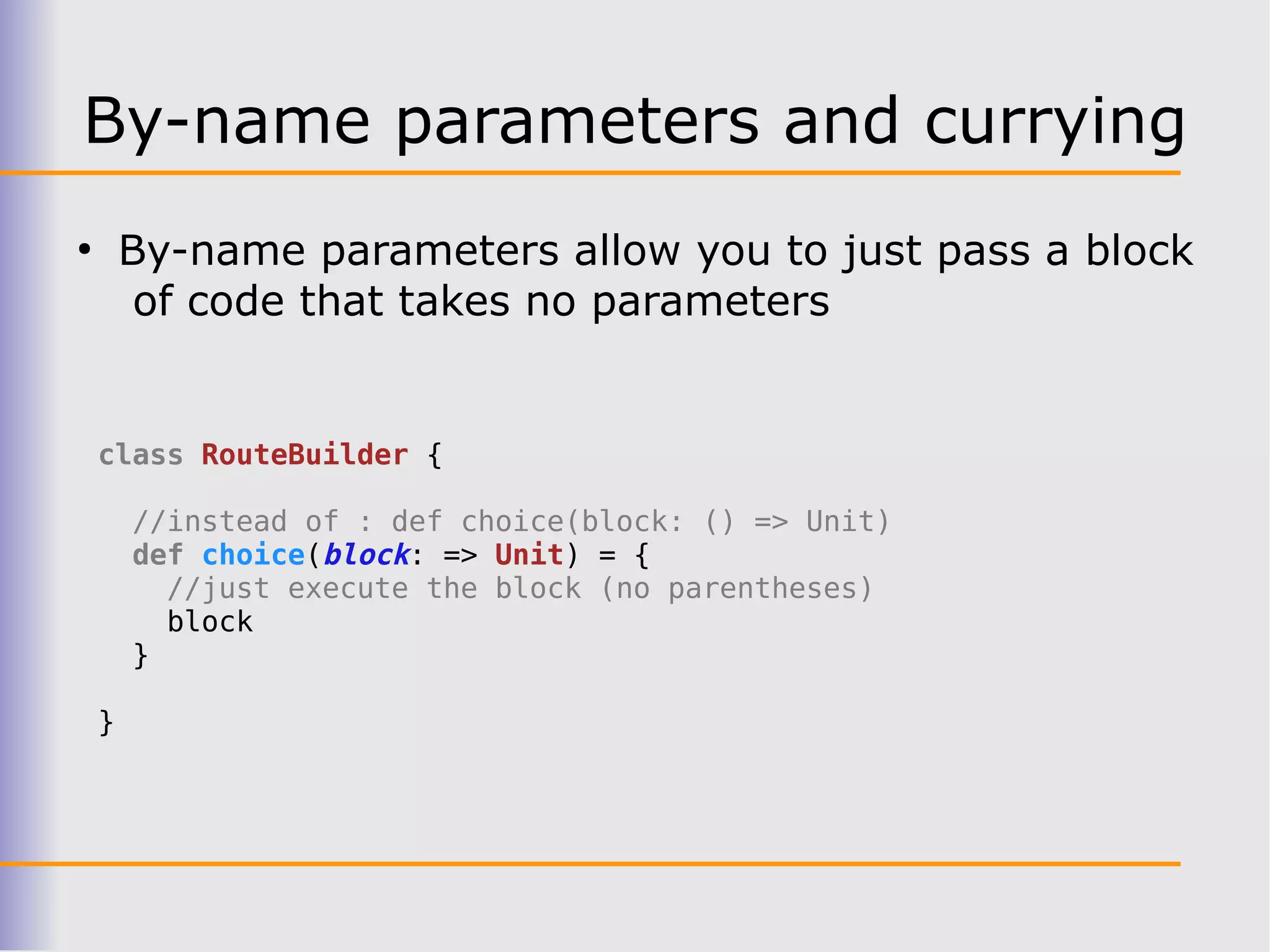 By-name parameters and currying
●
        By-name parameters allow you to just pass a block
         of code that takes no parameters


    class RouteBuilder {

        //instead of : def choice(block: () => Unit)
        def choice(block: => Unit) = {
          //just execute the block (no parentheses)
          block
        }

    }
 