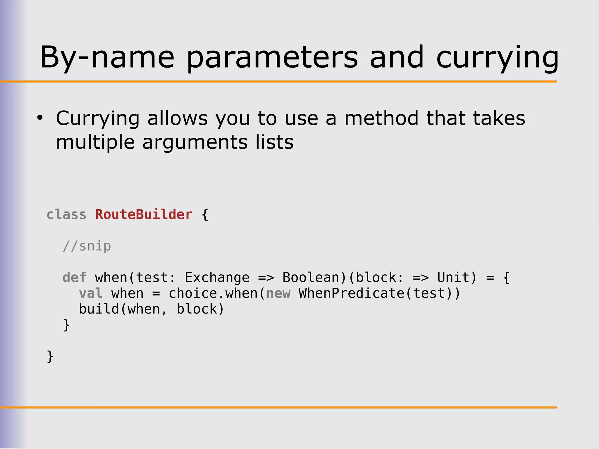 By-name parameters and currying
●
        Currying allows you to use a method that takes
        multiple arguments lists


    class RouteBuilder {

        //snip

        def when(test: Exchange => Boolean)(block: => Unit) = {
          val when = choice.when(new WhenPredicate(test))
          build(when, block)
        }

    }
 