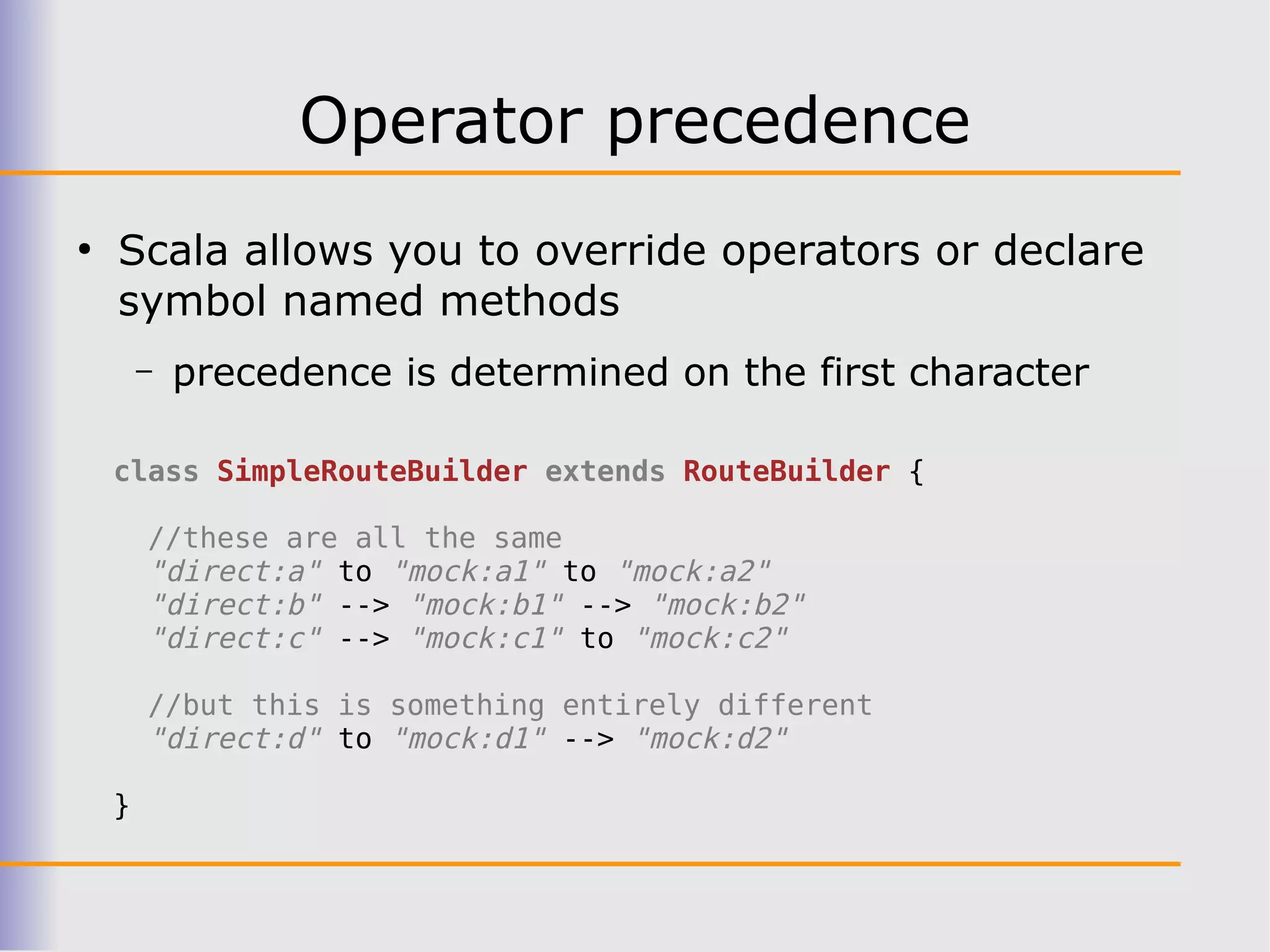 Operator precedence
●
    Scala allows you to override operators or declare
    symbol named methods
        –   precedence is determined on the first character

    class SimpleRouteBuilder extends RouteBuilder {

        //these are all the same
        "direct:a" to "mock:a1" to "mock:a2"
        "direct:b" --> "mock:b1" --> "mock:b2"
        "direct:c" --> "mock:c1" to "mock:c2"

        //but this is something entirely different
        "direct:d" to "mock:d1" --> "mock:d2"

    }
 
