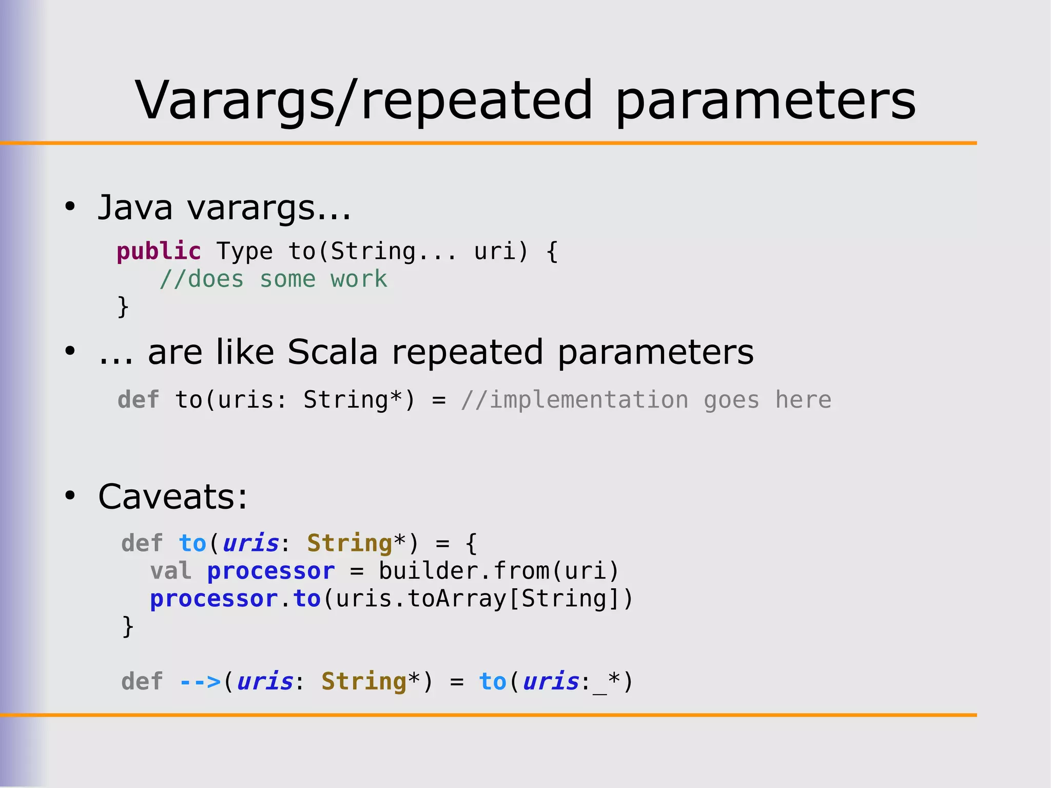 Varargs/repeated parameters
●
    Java varargs...
     public Type to(String... uri) {
        //does some work
     }
●
    ... are like Scala repeated parameters
     def to(uris: String*) = //implementation goes here


●
    Caveats:
     def to(uris: String*) = {
       val processor = builder.from(uri)
       processor.to(uris.toArray[String])
     }

     def -->(uris: String*) = to(uris:_*)
 