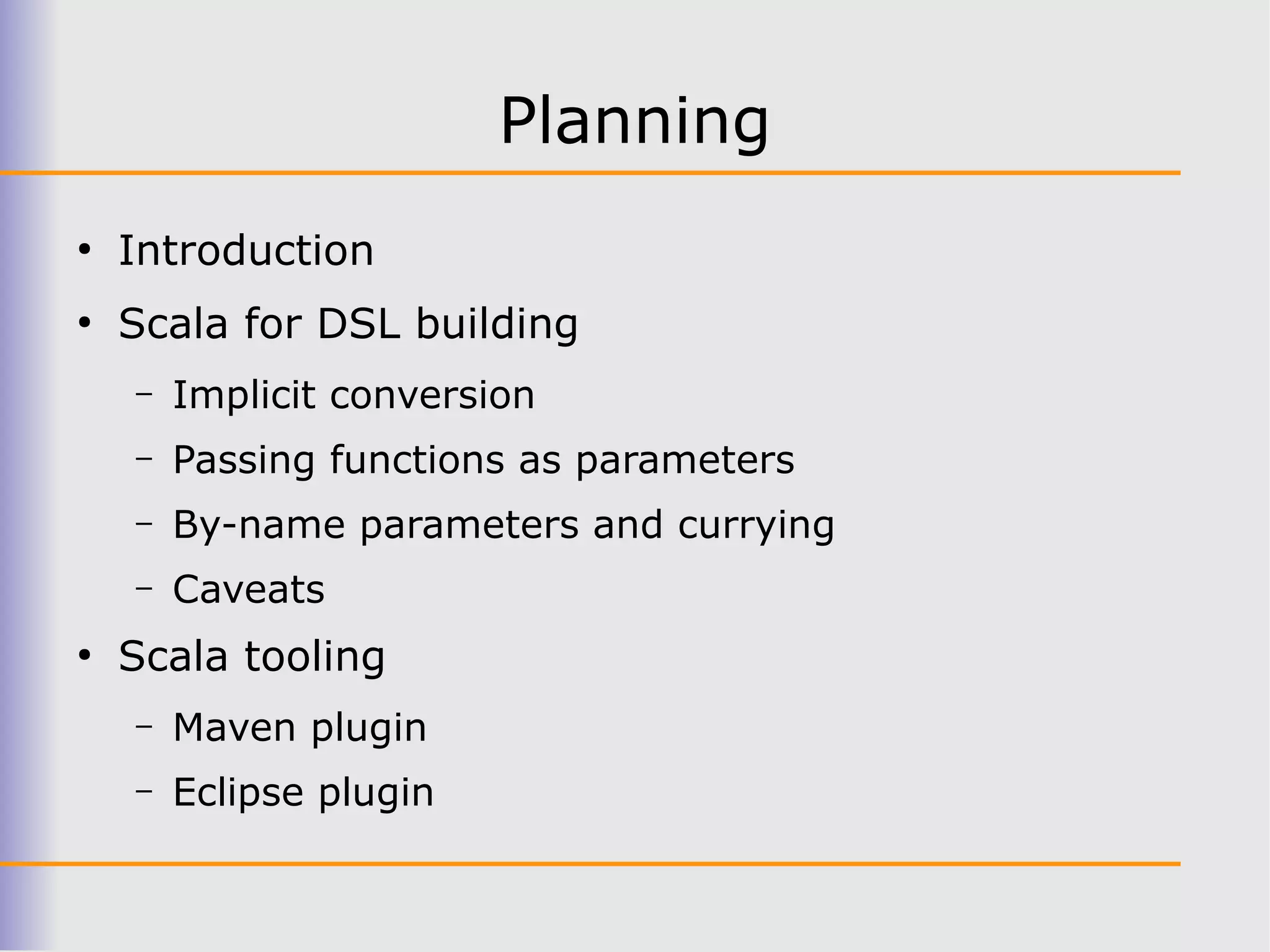 Planning
●
    Introduction
●
    Scala for DSL building
    –   Implicit conversion
    –   Passing functions as parameters
    –   By-name parameters and currying
    –   Caveats
●
    Scala tooling
    –   Maven plugin
    –   Eclipse plugin
 