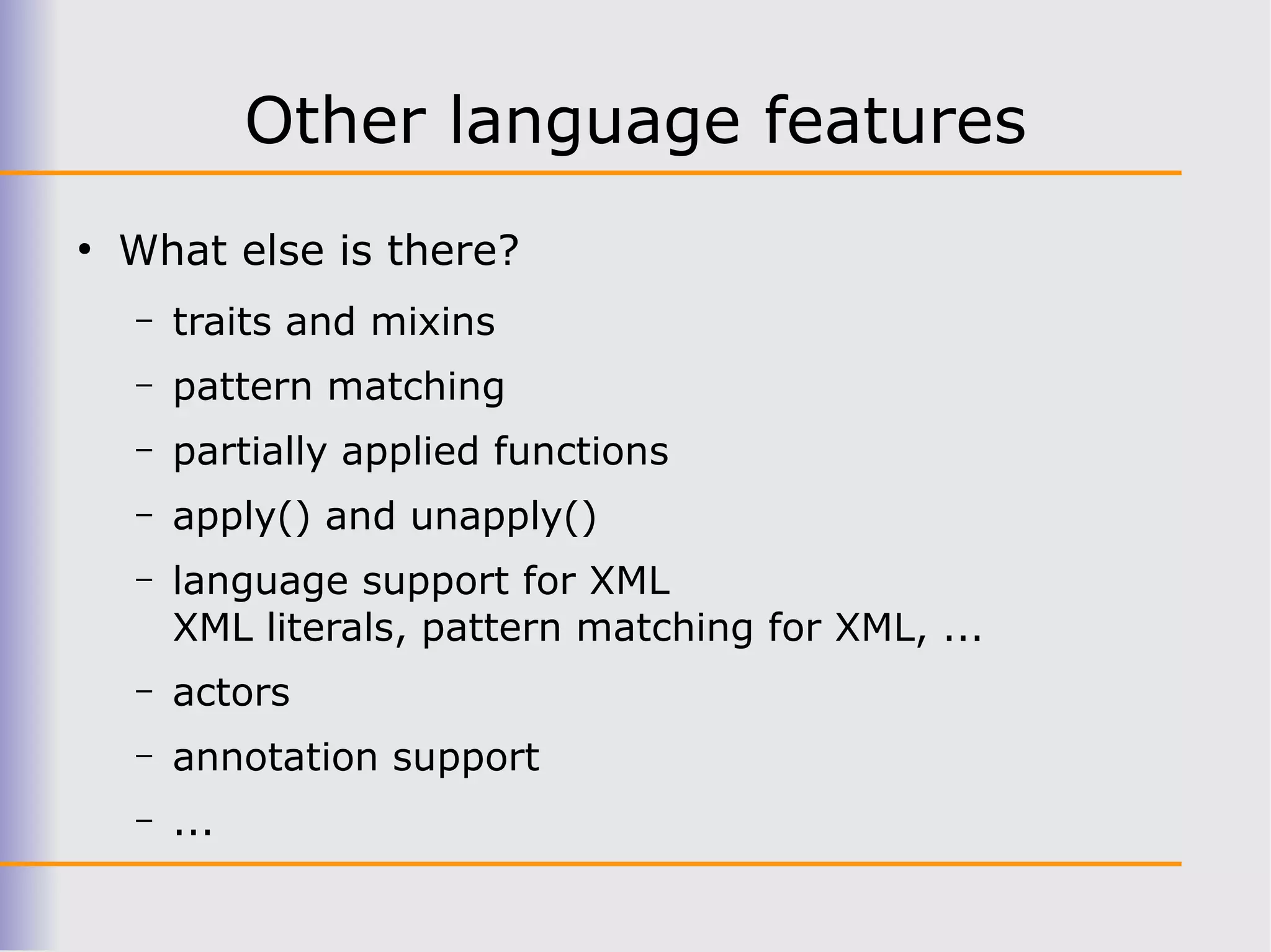 Other language features
●
    What else is there?
    –   traits and mixins
    –   pattern matching
    –   partially applied functions
    –   apply() and unapply()
    –   language support for XML
        XML literals, pattern matching for XML, ...
    –   actors
    –   annotation support
    –   ...
 