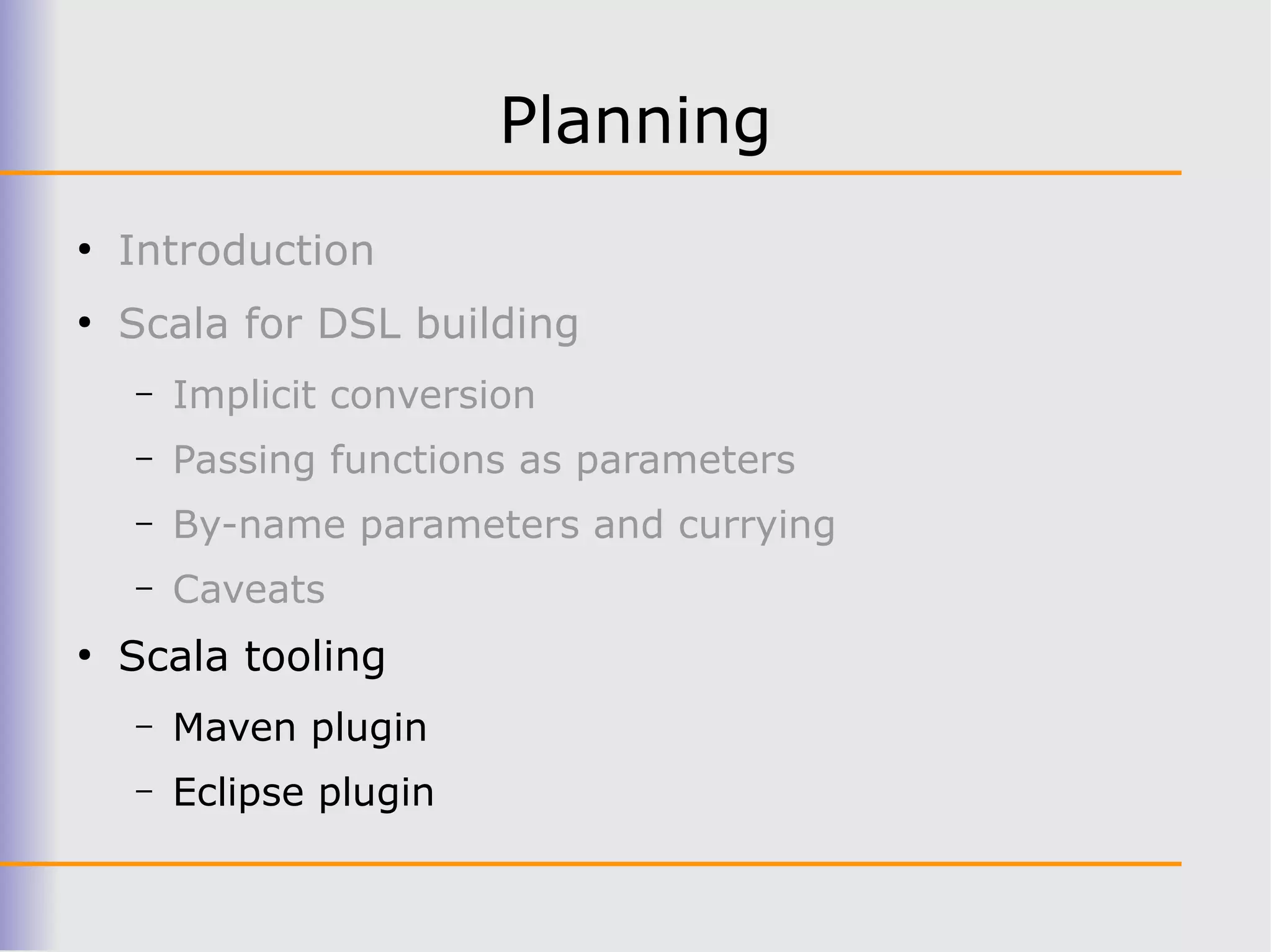 Planning
●
    Introduction
●
    Scala for DSL building
    –   Implicit conversion
    –   Passing functions as parameters
    –   By-name parameters and currying
    –   Caveats
●
    Scala tooling
    –   Maven plugin
    –   Eclipse plugin
 