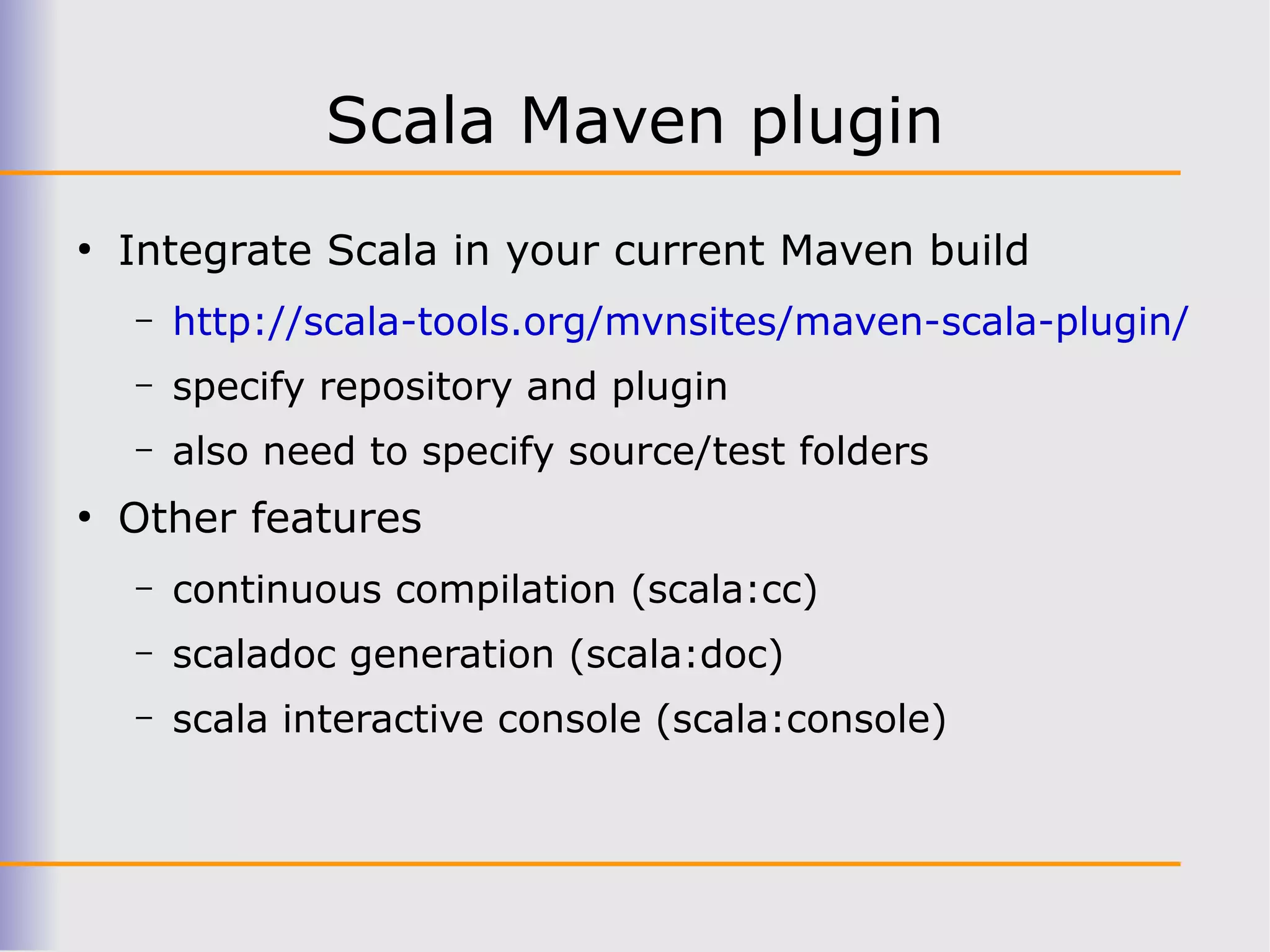 Scala Maven plugin
●
    Integrate Scala in your current Maven build
    –   http://scala-tools.org/mvnsites/maven-scala-plugin/
    –   specify repository and plugin
    –   also need to specify source/test folders
●
    Other features
    –   continuous compilation (scala:cc)
    –   scaladoc generation (scala:doc)
    –   scala interactive console (scala:console)
 