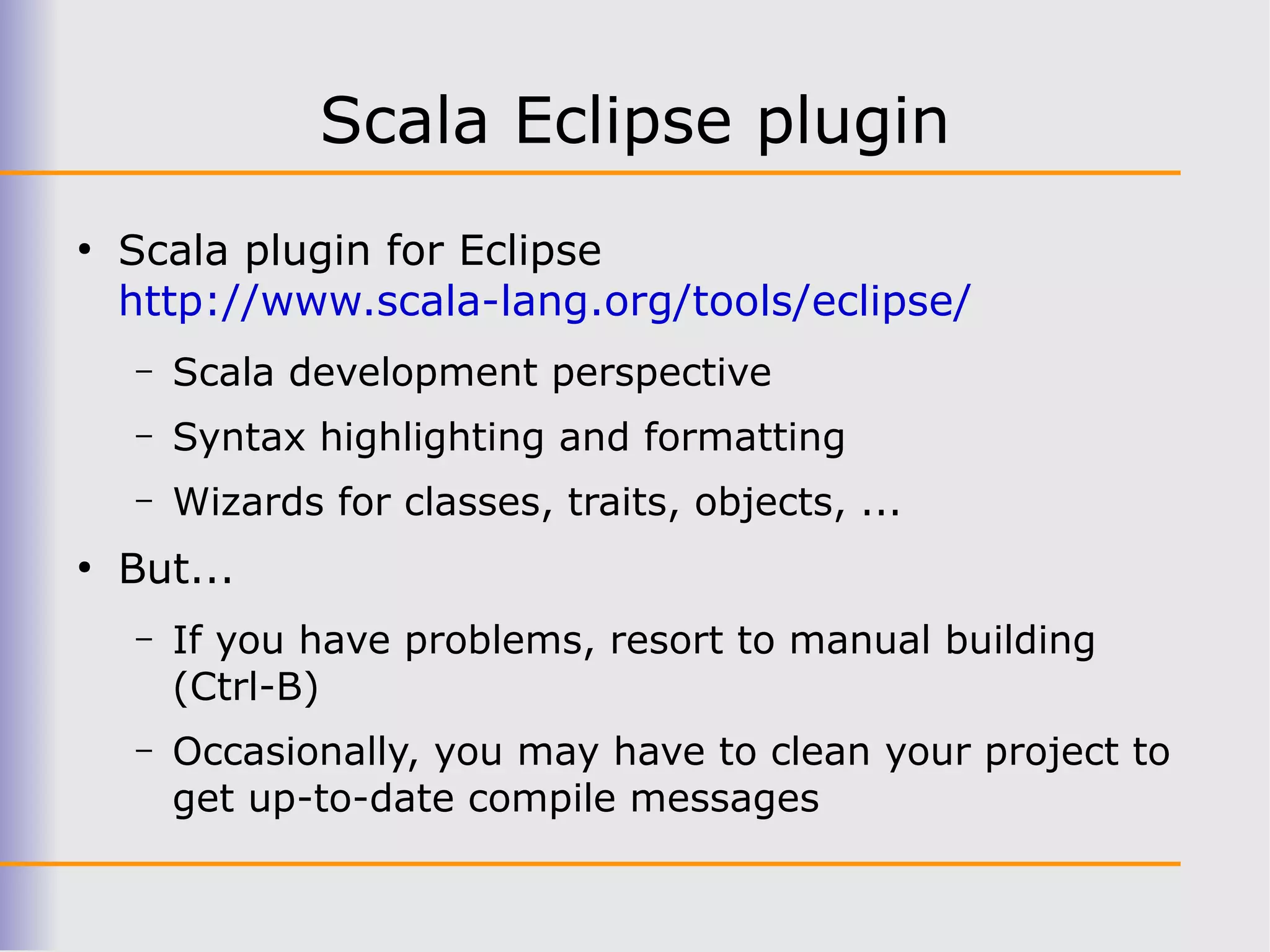 Scala Eclipse plugin
●
    Scala plugin for Eclipse
    http://www.scala-lang.org/tools/eclipse/
    –   Scala development perspective
    –   Syntax highlighting and formatting
    –   Wizards for classes, traits, objects, ...
●
    But...
    –   If you have problems, resort to manual building
        (Ctrl-B)
    –   Occasionally, you may have to clean your project to
        get up-to-date compile messages
 