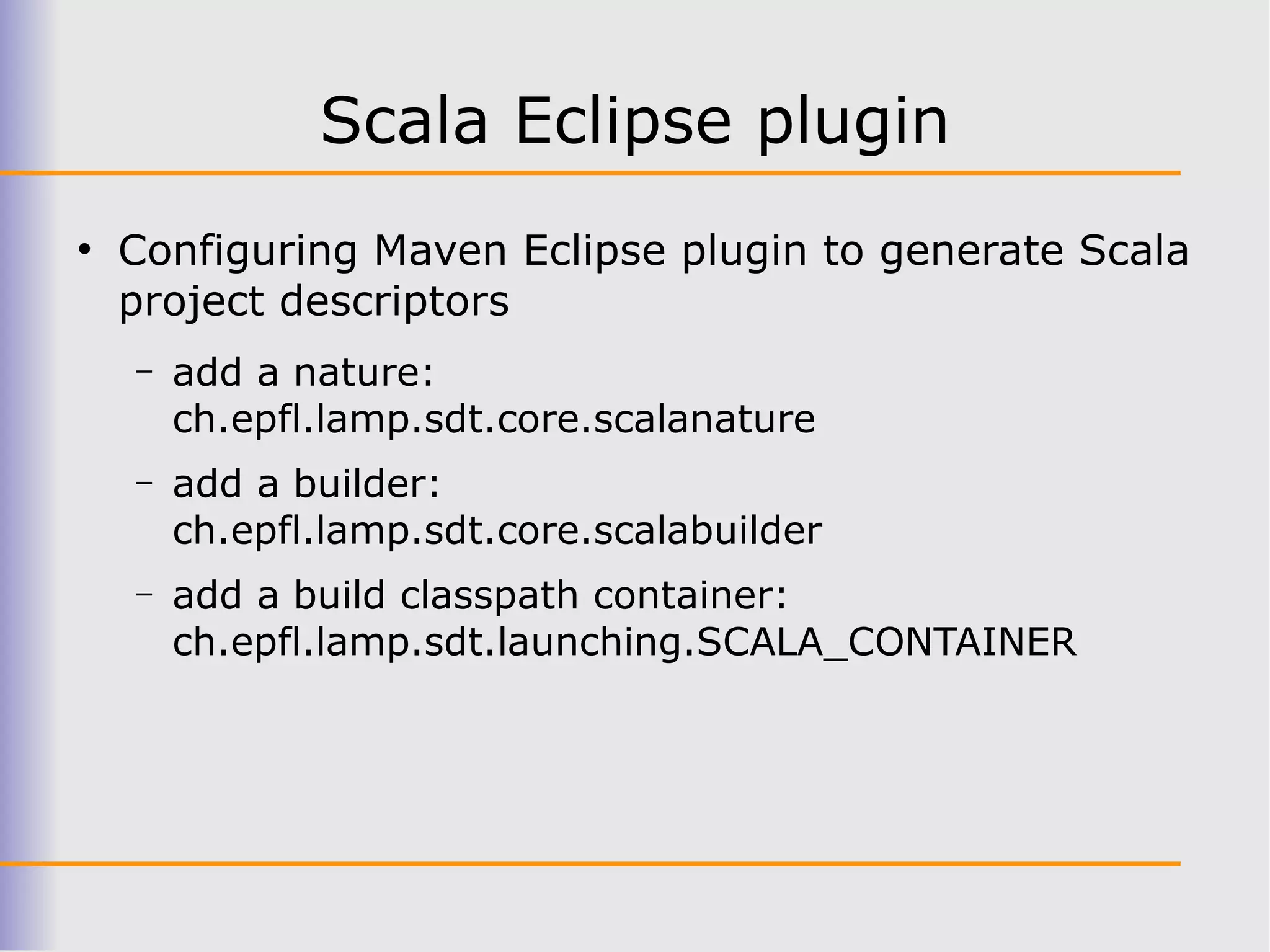 Scala Eclipse plugin
●
    Configuring Maven Eclipse plugin to generate Scala
    project descriptors
    –   add a nature:
        ch.epfl.lamp.sdt.core.scalanature
    –   add a builder:
        ch.epfl.lamp.sdt.core.scalabuilder
    –   add a build classpath container:
        ch.epfl.lamp.sdt.launching.SCALA_CONTAINER
 