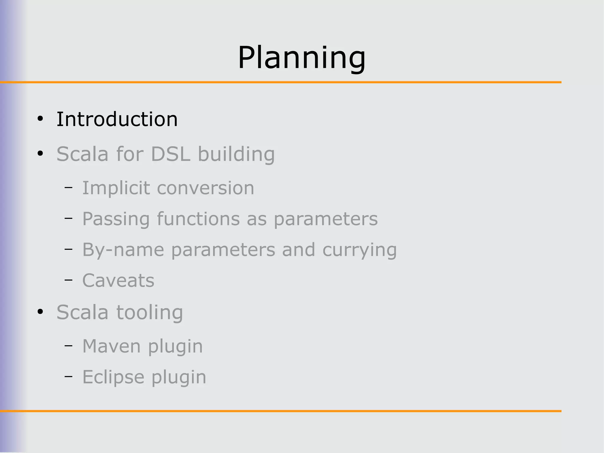 Planning
●
    Introduction
●
    Scala for DSL building
    –   Implicit conversion
    –   Passing functions as parameters
    –   By-name parameters and currying
    –   Caveats
●
    Scala tooling
    –   Maven plugin
    –   Eclipse plugin
 
