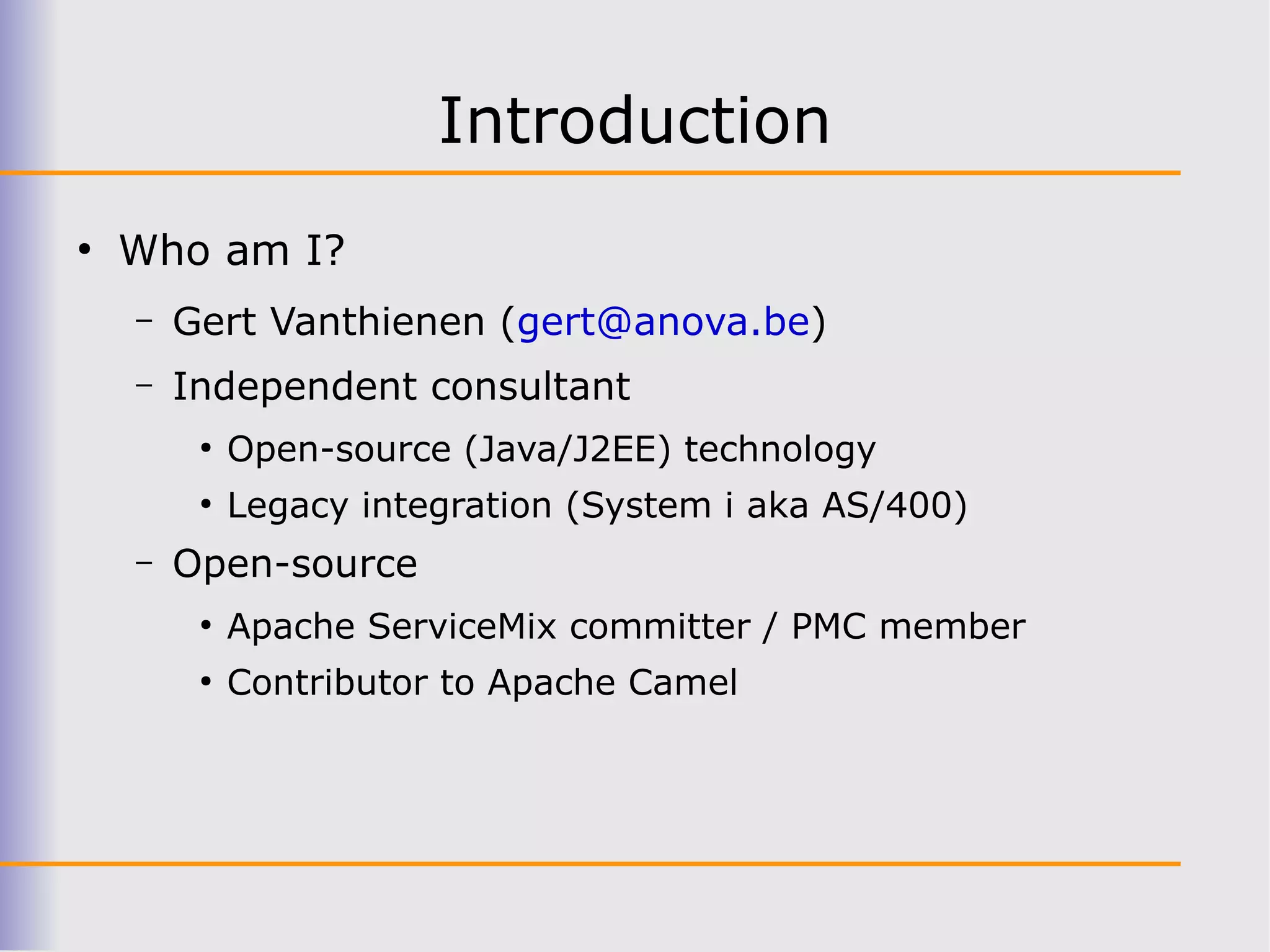 Introduction
●
    Who am I?
    –   Gert Vanthienen (gert@anova.be)
    –   Independent consultant
         ●
             Open-source (Java/J2EE) technology
         ●
             Legacy integration (System i aka AS/400)
    –   Open-source
         ●
             Apache ServiceMix committer / PMC member
         ●
             Contributor to Apache Camel
 