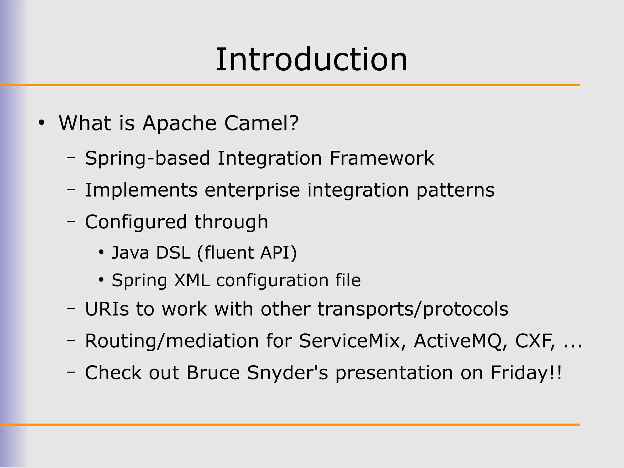 Introduction
●
    What is Apache Camel?
    –   Spring-based Integration Framework
    –   Implements enterprise integration patterns
    –   Configured through
         ●
             Java DSL (fluent API)
         ●
             Spring XML configuration file
    –   URIs to work with other transports/protocols
    –   Routing/mediation for ServiceMix, ActiveMQ, CXF, ...
    –   Check out Bruce Snyder's presentation on Friday!!
 