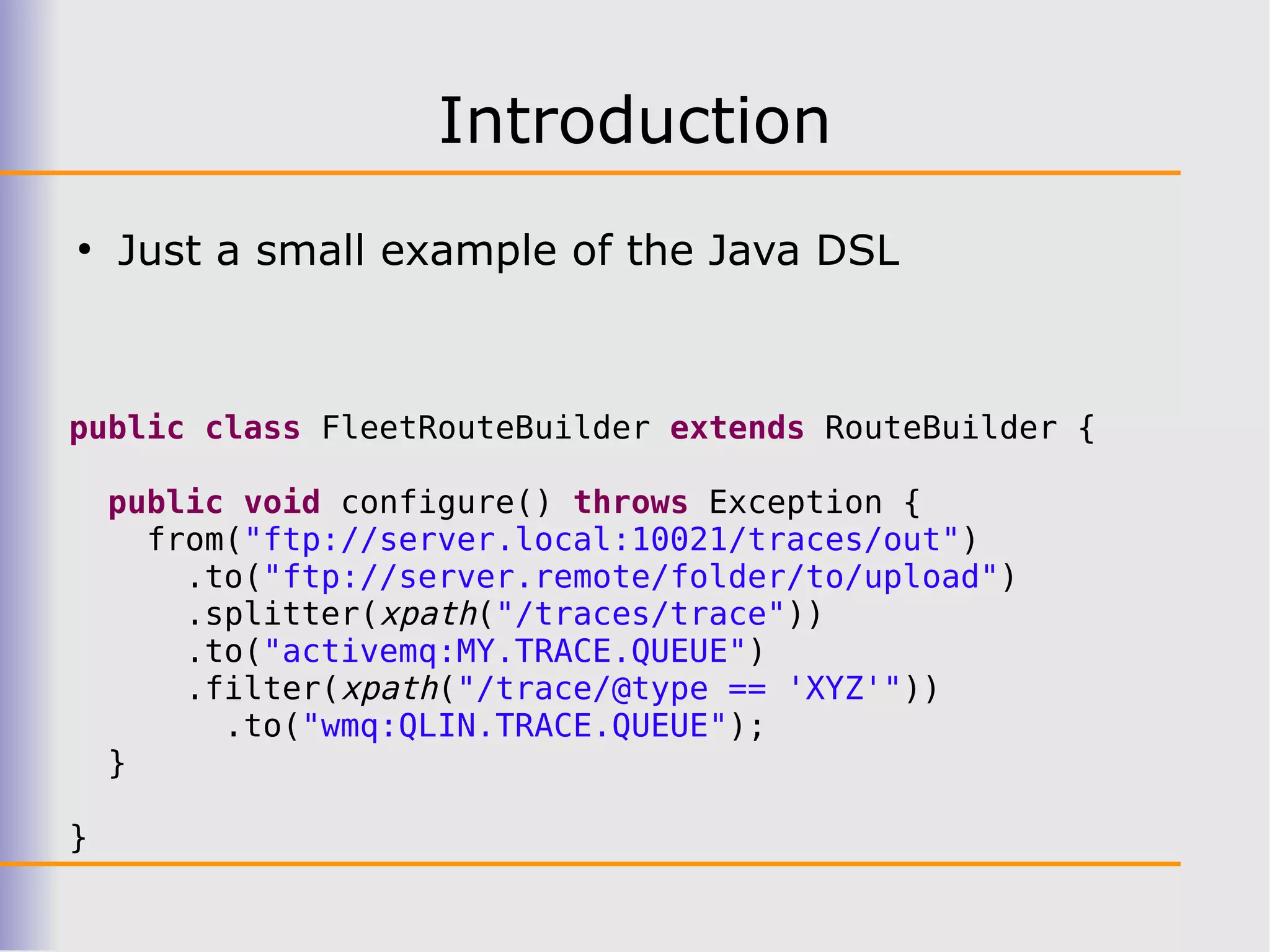 Introduction
●
    Just a small example of the Java DSL



public class FleetRouteBuilder extends RouteBuilder {

    public void configure() throws Exception {
      from("ftp://server.local:10021/traces/out")
        .to("ftp://server.remote/folder/to/upload")
        .splitter(xpath("/traces/trace"))
        .to("activemq:MY.TRACE.QUEUE")
        .filter(xpath("/trace/@type == 'XYZ'"))
          .to("wmq:QLIN.TRACE.QUEUE");
    }

}
 