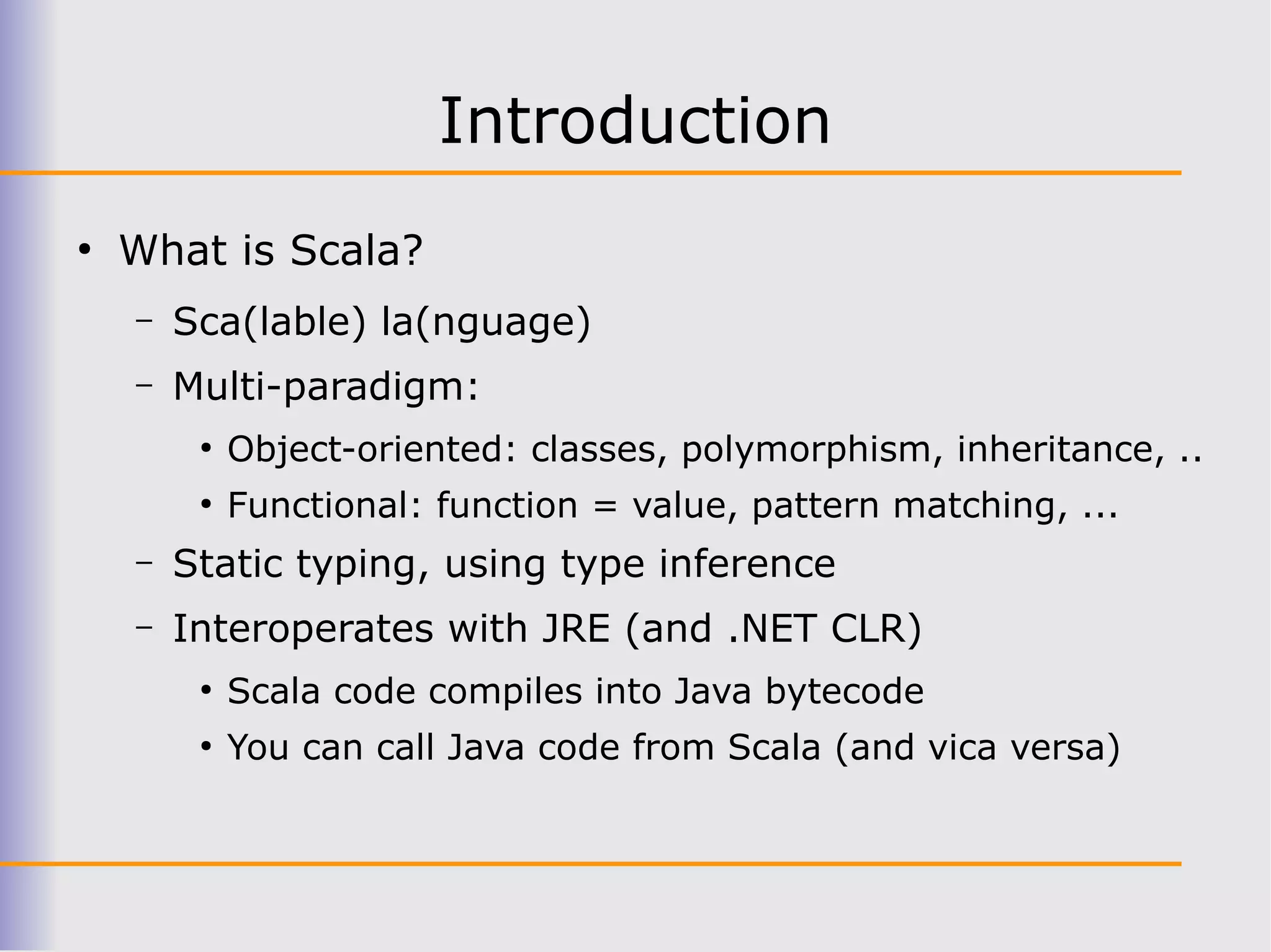 Introduction
●
    What is Scala?
    –   Sca(lable) la(nguage)
    –   Multi-paradigm:
         ●
             Object-oriented: classes, polymorphism, inheritance, ..
         ●
             Functional: function = value, pattern matching, ...
    –   Static typing, using type inference
    –   Interoperates with JRE (and .NET CLR)
         ●
             Scala code compiles into Java bytecode
         ●
             You can call Java code from Scala (and vica versa)
 