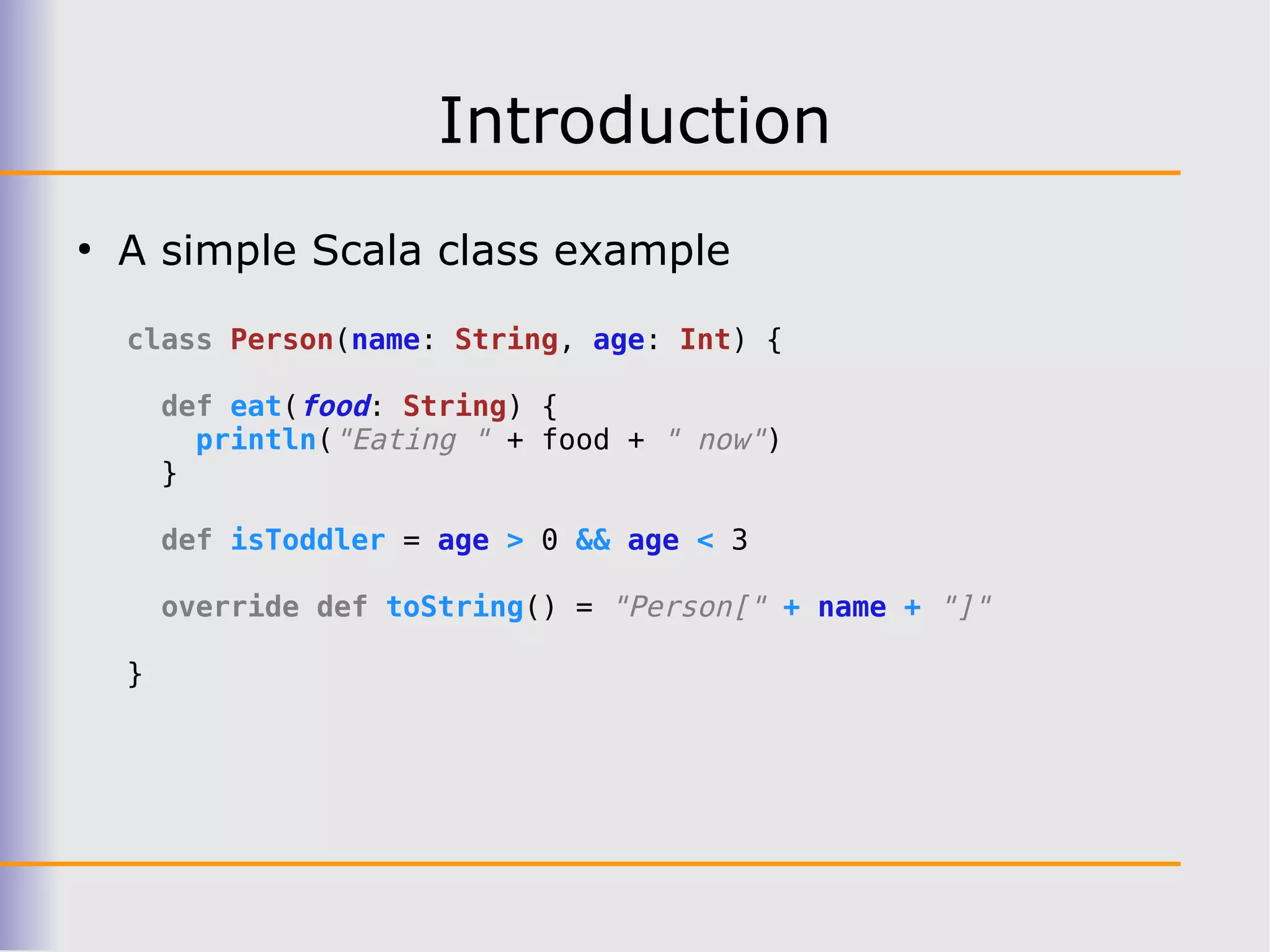 Introduction
●
    A simple Scala class example

    class Person(name: String, age: Int) {

        def eat(food: String) {
          println("Eating " + food + " now")
        }

        def isToddler = age > 0 && age < 3

        override def toString() = "Person[" + name + "]"

    }
 