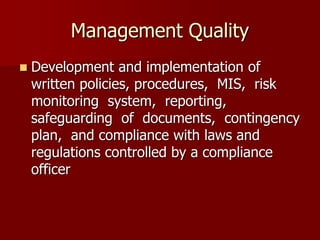 Management Quality
 Development and implementation of
written policies, procedures, MIS, risk
monitoring system, reporting,
safeguarding of documents, contingency
plan, and compliance with laws and
regulations controlled by a compliance
officer
 