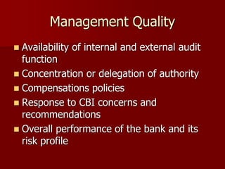 Management Quality
 Availability of internal and external audit
function
 Concentration or delegation of authority
 Compensations policies
 Response to CBI concerns and
recommendations
 Overall performance of the bank and its
risk profile
 