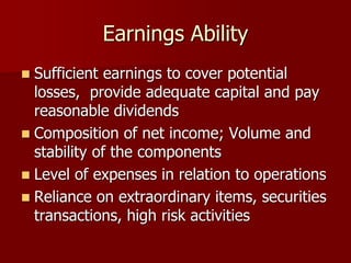 Earnings Ability
 Sufficient earnings to cover potential
losses, provide adequate capital and pay
reasonable dividends
 Composition of net income; Volume and
stability of the components
 Level of expenses in relation to operations
 Reliance on extraordinary items, securities
transactions, high risk activities
 