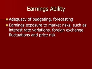 Earnings Ability
 Adequacy of budgeting, forecasting
 Earnings exposure to market risks, such as
interest rate variations, foreign exchange
fluctuations and price risk
 