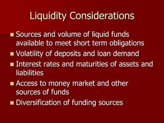 Liquidity Considerations
 Sources and volume of liquid funds
available to meet short term obligations
 Volatility of deposits and loan demand
 Interest rates and maturities of assets and
liabilities
 Access to money market and other
sources of funds
 Diversification of funding sources
 