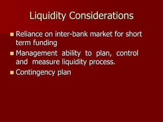 Liquidity Considerations
 Reliance on inter-bank market for short
term funding
 Management ability to plan, control
and measure liquidity process.
 Contingency plan
 