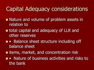 Capital Adequacy considerations
 Nature and volume of problem assets in
relation to
 total capital and adequacy of LLR and
other reserves
 • Balance sheet structure including off
balance sheet
 items, market, and concentration risk
 • Nature of business activities and risks to
the bank
 