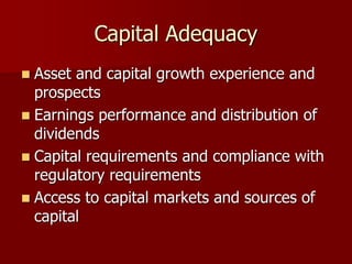 Capital Adequacy
 Asset and capital growth experience and
prospects
 Earnings performance and distribution of
dividends
 Capital requirements and compliance with
regulatory requirements
 Access to capital markets and sources of
capital
 
