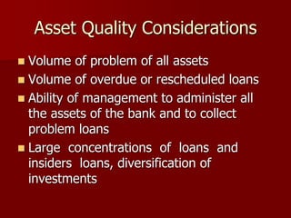 Asset Quality Considerations
 Volume of problem of all assets
 Volume of overdue or rescheduled loans
 Ability of management to administer all
the assets of the bank and to collect
problem loans
 Large concentrations of loans and
insiders loans, diversification of
investments
 