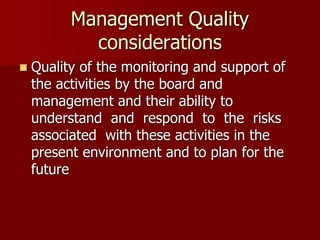 Management Quality
considerations
 Quality of the monitoring and support of
the activities by the board and
management and their ability to
understand and respond to the risks
associated with these activities in the
present environment and to plan for the
future
 