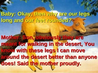 Baby: Okay, then why are our legs
long and our feet rounded?


Mother: Son, obviously they are
meant for walking in the desert, You
know with these legs I can move
around the desert better than anyone
does! Said the mother proudly.
 