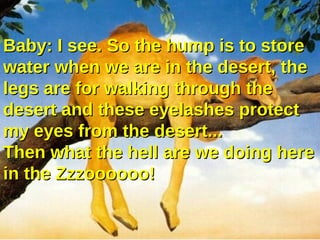 Baby: I see. So the hump is to store
water when we are in the desert, the
legs are for walking through the
desert and these eyelashes protect
my eyes from the desert...
Then what the hell are we doing here
in the Zzzoooooo!
 