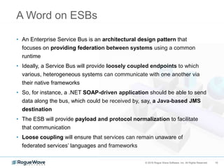 10© 2018 Rogue Wave Software, Inc. All Rights Reserved. 10
A Word on ESBs
• An Enterprise Service Bus is an architectural design pattern that
focuses on providing federation between systems using a common
runtime
• Ideally, a Service Bus will provide loosely coupled endpoints to which
various, heterogeneous systems can communicate with one another via
their native frameworks
• So, for instance, a .NET SOAP-driven application should be able to send
data along the bus, which could be received by, say, a Java-based JMS
destination
• The ESB will provide payload and protocol normalization to facilitate
that communication
• Loose coupling will ensure that services can remain unaware of
federated services’ languages and frameworks
 
