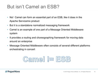 15© 2018 Rogue Wave Software, Inc. All Rights Reserved. 15
But isn’t Camel an ESB?
• No! Camel can form an essential part of an ESB, like it does in the
Apache Servicemix product
• But it is a standalone normalized messaging framework
• Camel is an example of one part of a Message Oriented Middleware
system
• It provides a routing and choreographing framework for moving data
around an enterprise
• Message Oriented Middleware often consists of several different platforms
orchestrating in concert
 