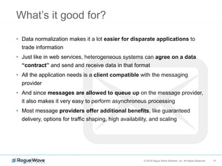 17© 2018 Rogue Wave Software, Inc. All Rights Reserved. 17
What’s it good for?
• Data normalization makes it a lot easier for disparate applications to
trade information
• Just like in web services, heterogeneous systems can agree on a data
“contract” and send and receive data in that format
• All the application needs is a client compatible with the messaging
provider
• And since messages are allowed to queue up on the message provider,
it also makes it very easy to perform asynchronous processing
• Most message providers offer additional benefits, like guaranteed
delivery, options for traffic shaping, high availability, and scaling
 