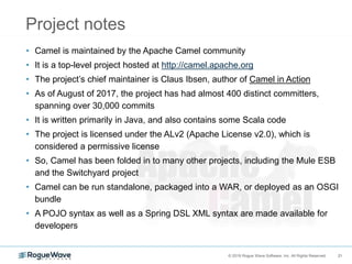 21© 2018 Rogue Wave Software, Inc. All Rights Reserved. 21
Project notes
• Camel is maintained by the Apache Camel community
• It is a top-level project hosted at http://camel.apache.org
• The project’s chief maintainer is Claus Ibsen, author of Camel in Action
• As of August of 2017, the project has had almost 400 distinct committers,
spanning over 30,000 commits
• It is written primarily in Java, and also contains some Scala code
• The project is licensed under the ALv2 (Apache License v2.0), which is
considered a permissive license
• So, Camel has been folded in to many other projects, including the Mule ESB
and the Switchyard project
• Camel can be run standalone, packaged into a WAR, or deployed as an OSGI
bundle
• A POJO syntax as well as a Spring DSL XML syntax are made available for
developers
 
