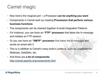 28© 2018 Rogue Wave Software, Inc. All Rights Reserved. 28
Camel magic
• Now here’s the magical part – a Processor can be anything you want
• Components in Camel work by creating Processors that perform various
business functions
• The components can be chained together to build Integration Patterns
• For instance, you can have an “FTP” processor that takes the In message
and initiates an FTP session
• Or you can have an “SMTP” processor that takes the In message and
sends an email with it
• This is in addition to Camel’s many built-in patterns, such as LoadBalance,
Multicast, DataSets, etc.
• And there are a lot of components:
http://camel.apache.org/components.html
 
