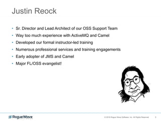 3© 2018 Rogue Wave Software, Inc. All Rights Reserved. 3
Justin Reock
• Sr. Director and Lead Architect of our OSS Support Team
• Way too much experience with ActiveMQ and Camel
• Developed our formal instructor-led training
• Numerous professional services and training engagements
• Early adopter of JMS and Camel
• Major FL/OSS evangelist!
 
