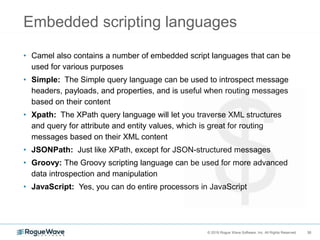 30© 2018 Rogue Wave Software, Inc. All Rights Reserved. 30
Embedded scripting languages
• Camel also contains a number of embedded script languages that can be
used for various purposes
• Simple: The Simple query language can be used to introspect message
headers, payloads, and properties, and is useful when routing messages
based on their content
• Xpath: The XPath query language will let you traverse XML structures
and query for attribute and entity values, which is great for routing
messages based on their XML content
• JSONPath: Just like XPath, except for JSON-structured messages
• Groovy: The Groovy scripting language can be used for more advanced
data introspection and manipulation
• JavaScript: Yes, you can do entire processors in JavaScript
 
