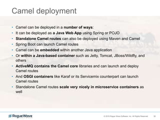 32© 2018 Rogue Wave Software, Inc. All Rights Reserved. 32
Camel deployment
• Camel can be deployed in a number of ways:
• It can be deployed as a Java Web App using Spring or POJO
• Standalone Camel routes can also be deployed using Maven and Camel
• Spring Boot can launch Camel routes
• Camel can be embedded within another Java application
• Or within a Java-based container such as Jetty, Tomcat, JBoss/Wildfly, and
others
• ActiveMQ contains the Camel core libraries and can launch and deploy
Camel routes
• And OSGI containers like Karaf or its Servicemix counterpart can launch
Camel routes
• Standalone Camel routes scale very nicely in microservice containers as
well
 