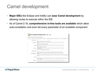 33© 2018 Rogue Wave Software, Inc. All Rights Reserved. 33
Camel development
• Major IDEs like Eclipse and IntelliJ can ease Camel development by
allowing routes to execute within the IDE
• As of Camel 2.16, comprehensive in-line tools are available which allow
auto-completion and even list every parameter of an available component
 