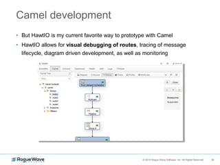 34© 2018 Rogue Wave Software, Inc. All Rights Reserved. 34
Camel development
• But HawtIO is my current favorite way to prototype with Camel
• HawtIO allows for visual debugging of routes, tracing of message
lifecycle, diagram driven development, as well as monitoring
 