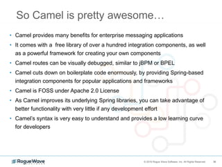 36© 2018 Rogue Wave Software, Inc. All Rights Reserved. 36
So Camel is pretty awesome…
• Camel provides many benefits for enterprise messaging applications
• It comes with a free library of over a hundred integration components, as well
as a powerful framework for creating your own components
• Camel routes can be visually debugged, similar to jBPM or BPEL
• Camel cuts down on boilerplate code enormously, by providing Spring-based
integration components for popular applications and frameworks
• Camel is FOSS under Apache 2.0 License
• As Camel improves its underlying Spring libraries, you can take advantage of
better functionality with very little if any development effort
• Camel’s syntax is very easy to understand and provides a low learning curve
for developers
 