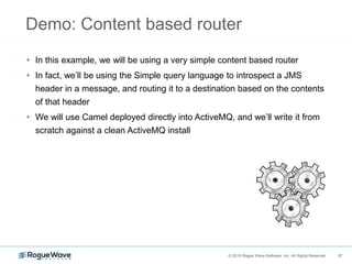 37© 2018 Rogue Wave Software, Inc. All Rights Reserved. 37
Demo: Content based router
• In this example, we will be using a very simple content based router
• In fact, we’ll be using the Simple query language to introspect a JMS
header in a message, and routing it to a destination based on the contents
of that header
• We will use Camel deployed directly into ActiveMQ, and we’ll write it from
scratch against a clean ActiveMQ install
 