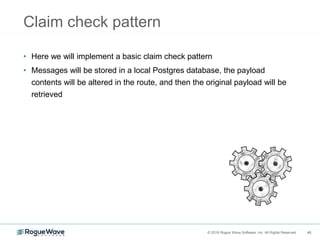 40© 2018 Rogue Wave Software, Inc. All Rights Reserved. 40
Claim check pattern
• Here we will implement a basic claim check pattern
• Messages will be stored in a local Postgres database, the payload
contents will be altered in the route, and then the original payload will be
retrieved
 