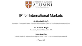IP for International Markets
Dr. Claudia M. Duffy
European Patent Attorney & Founder of Innovare IP, Head of CAMentrepreneurs Scotland
Dr. James R. Major
Associate, Norris McLaughlin, P.A.
Anna Mae Koo
Partner, Head of Intellectual Property, Vivien Chan & Co. (Greater China Lawyers)
24th June 2020
 