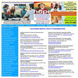 Home Page      Crisis Lines   Emergency Services   County Health Clinics   Psychiatric Hospitals   Mental health providers   AOD 24H Crisis Lines   Contact

KAISER PSYCHIATRISTS
                                                             CALIFORNIA MENTAL HEALTH ORGANIZATIONS
TURNING POINT C.P.

VISIONS UNLIMITED INC.
                                       California Alliance of Child and Family Services              California Public Defenders Association (CPDA)
TRANSITIONAL HOUSING                   (CACFS)                                                       3273 Ramos CircleSacramento, CA 95827Office: (916) 362-
                                       2201 K Street Sacramento, CA 95816                            1690Fax: (916) 362-5498E-mail: 411@cpda.orgInternet:
MORE PROVIDERS                         Office: (916) 449-2273Fax: (916) 449-229                      http://www.cpda.org
                                        cschroeder@cacfs.org http://www.cacfs.org/
WELLNESS RECOVERY CENTE                                                                              California State Association of Counties (CSAC)
                                       California Association of Health Facilities (CAHF)            1100 K Street, Suite 101Sacramento, CA 95814Office:
EL HOGAR MENTAL HEALTH
                                       2201 K Street Sacramento, CA 95816-4922                       (916) 327-7500Fax: (916) 441-5507E-mail:
MENTAL HEALTH CARE                     Office: (916) 441-6400 Fax: (916) 441-6441                    sszalay@counties.orgInternet:
                                       E-mail: info@cahf.org Internet: http://www.cahf.org/          http://www.csac.counties.org
ALTA REGIONAL
                                       California Association of Local Mental Health Boards &        California State Association of Public Administators,
VOLUNTEERS OF AMERICA                  Commissions (CALMHB/C)                                        Public Guardians and Public Conservators
                                       711 East Longview Avenue Stockton, CA 95207Office: (209)      (CAPAPGPC)
2008 - 2009 PROVIDER LIST
                                       477-9187                                                      3385Chatsworth, CA 91313-3385Office: (707) 565-3899Fax:
CHILDREN MENTAL HEALTH                 cmartin@softcom.net http://health.groups.yahoo.com/           (707) 565-3475 sliedhol@sonomacounty.orgInternet:
                                                                                                     http://www.capapgpc.org
VA NORTHERN CALIFORNIA                 California Association of Marriage & Family Therapists
                                       (CAMFT)                                                       Forensic Mental Health Association ofCalifornia
TRANSITIONAL LIVING (TLCS)             7901 Raytheon Road San Diego, CA 92111-1606 Office:           (FMHAC)Harry Goldberg, Ph.D., PresidentP.O. Box
                                       (858) 292-2638 Fax: (858) 292-2666 maryr@camft.org:           35516Los Angeles, CA 90035-0516Office: (310) 674-
LANGUAGE CULTURAL SERVICE
                                       http://www.camft.org                                          0900Fax: (310) 674-7008E-mail: fmhac@aol.comInternet:
UCD CLINICAL TRAINING SITES                                                                          http://www.fmhac.org/
                                       California Council of Community MentalHealth
ACT HOME PROVIDERS                     Agencies (CCCMHA)                                             United Advocates for Children of California (UACC)
                                       1127 11th Street, Suite 925 Sacramento, CA 95814 Office:      Jennifer Clancy, Executive Director1401 El Camino Ave,
SACRAMENTO NON-PROFIT JOBS             (916) 557-1166 Fax: (916) 447-2350                            Suite 340Sacramento, CA 95815Office: (916) 643-1530Fax:
                                       rselix@cccmha.org www.cccmha.org/                             (916) 643 1592
CAREER CENTERS
                                                                                                     Jclancy@uacc4families.orgInternet
EMPLOYMENT: MENTAL HEALTH              California District Attorneys Association (CDAA)              http://www.uacc4families.org
                                       731 K Street, Third Floor Sacramento, CA 95814-3402
PUBLIC TRANSPORTATION                  Office: (916) 443-2017                                        California Association of Mental Health Patients’
                                       dlabahn@cdaa.org http://www.cdaa.org/                         Rights Advocates (CAMHPRA)Advocacy Project 111 W.
Transportation Services                                                                              St. John Street, Suite 315 San Jose, CA 95113-1158 (408)
                                       California Institute for Mental Health (CIMH)                 294-9730 Fax: (408) 350-1158
Employment Services
                                       2030 J Street Sacramento, CA 95814 Office: (916) 556-
DISABILITY BENEFITS                    3480 Fax: (916) 446-4519 bfield@cimh.org                      California Association of PsychiatricTechnicians
 
