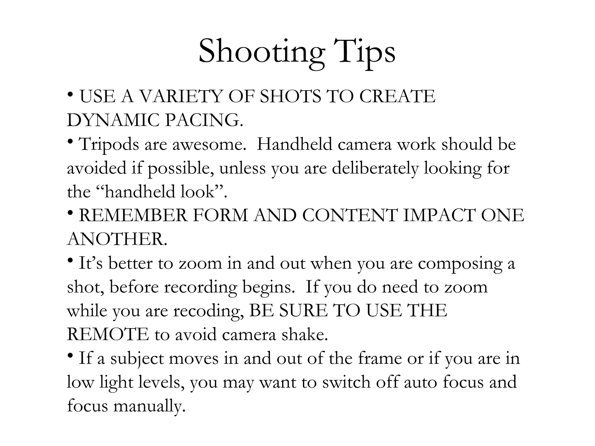 Shooting Tips
• USE A VARIETY OF SHOTS TO CREATE
DYNAMIC PACING.
• Tripods are awesome. Handheld camera work should be
avoided if possible, unless you are deliberately looking for
the “handheld look”.
• REMEMBER FORM AND CONTENT IMPACT ONE
ANOTHER.
• It’s better to zoom in and out when you are composing a
shot, before recording begins. If you do need to zoom
while you are recoding, BE SURE TO USE THE
REMOTE to avoid camera shake.
• If a subject moves in and out of the frame or if you are in
low light levels, you may want to switch off auto focus and
focus manually.
 