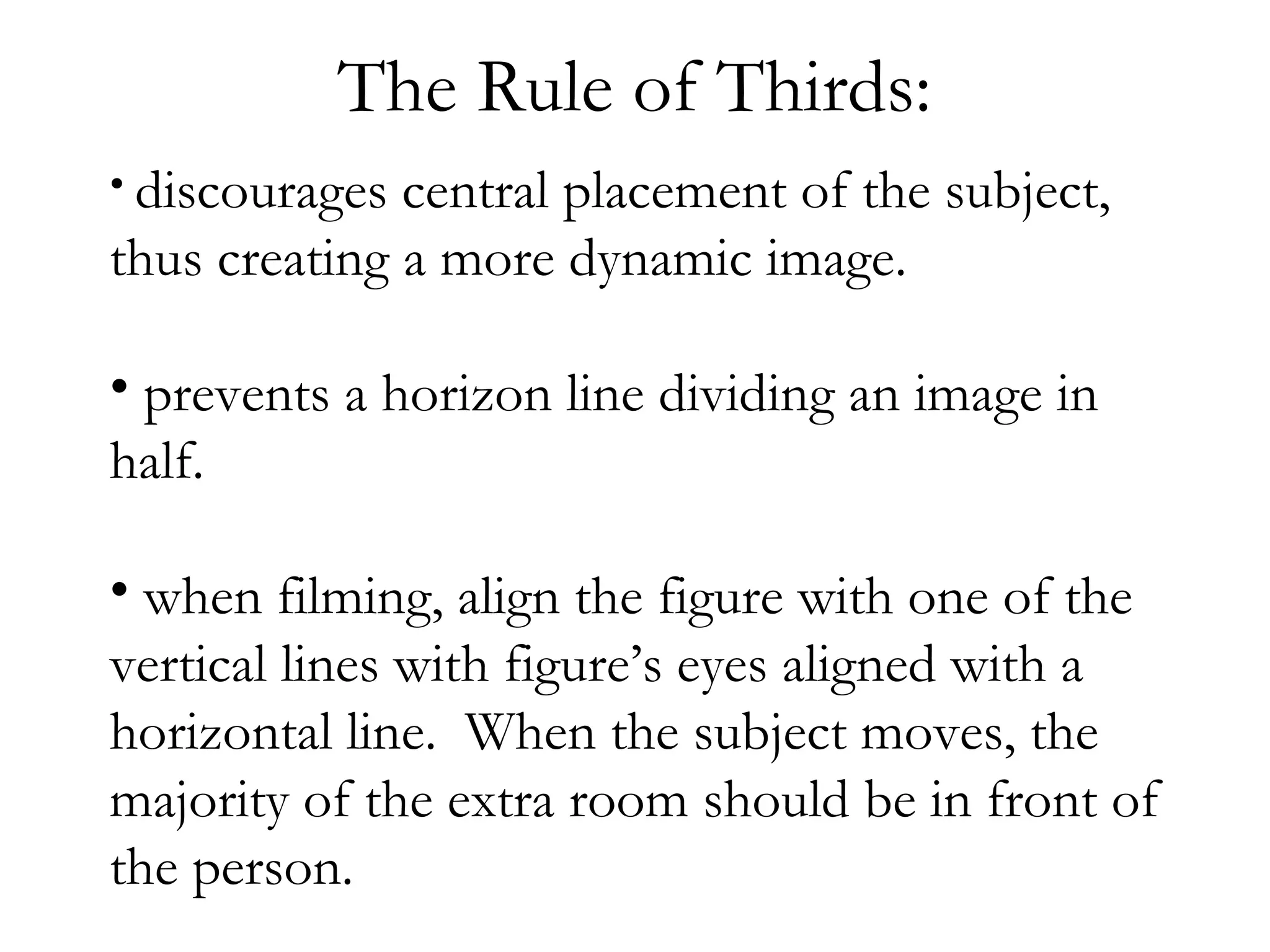 The Rule of Thirds:
• discourages central placement of the subject,
thus creating a more dynamic image.

• prevents a horizon line dividing an image in
half.

• when filming, align the figure with one of the
vertical lines with figure’s eyes aligned with a
horizontal line. When the subject moves, the
majority of the extra room should be in front of
the person.
 
