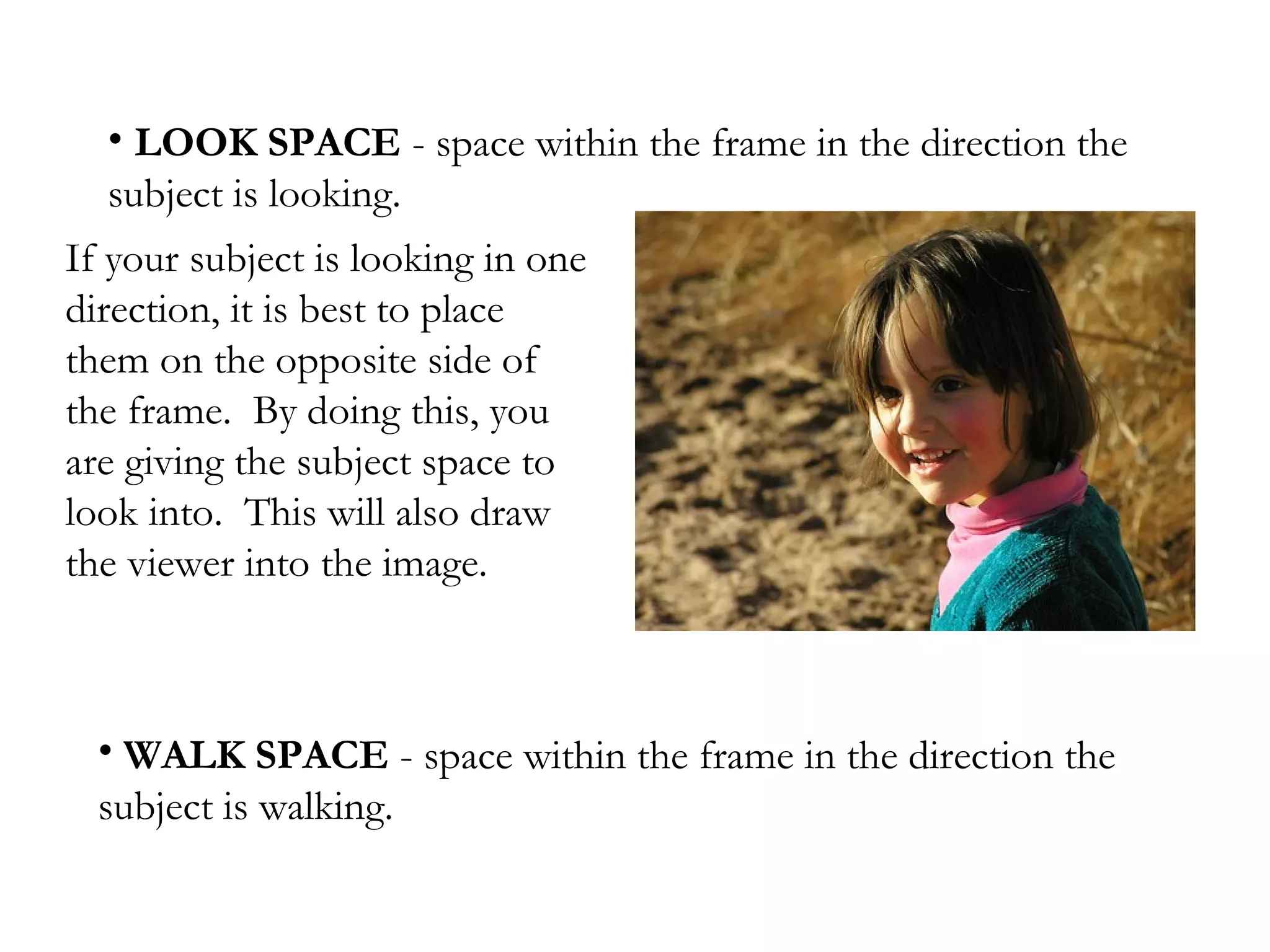 • LOOK SPACE - space within the frame in the direction the
  subject is looking.
If your subject is looking in one
direction, it is best to place
them on the opposite side of
the frame. By doing this, you
are giving the subject space to
look into. This will also draw
the viewer into the image.



  • WALK SPACE - space within the frame in the direction the
  subject is walking.
 